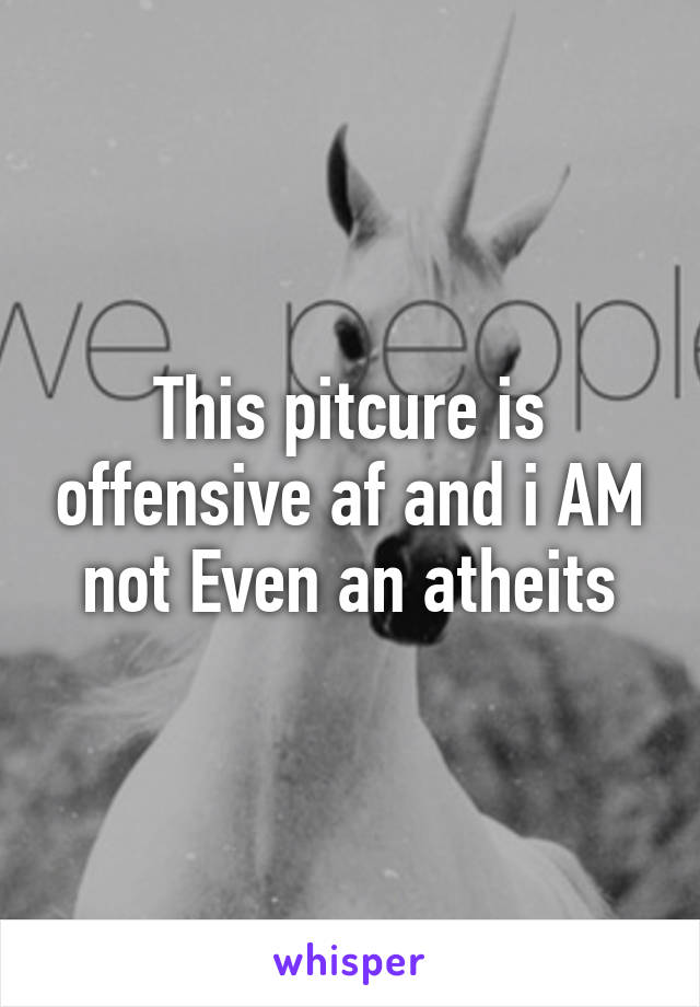 This pitcure is offensive af and i AM not Even an atheits