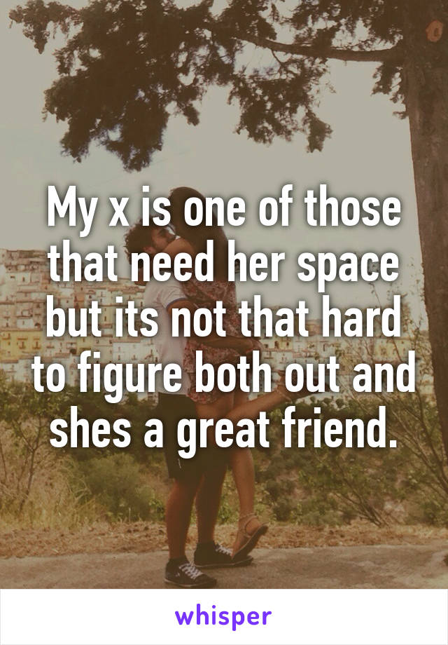 My x is one of those that need her space but its not that hard to figure both out and shes a great friend.