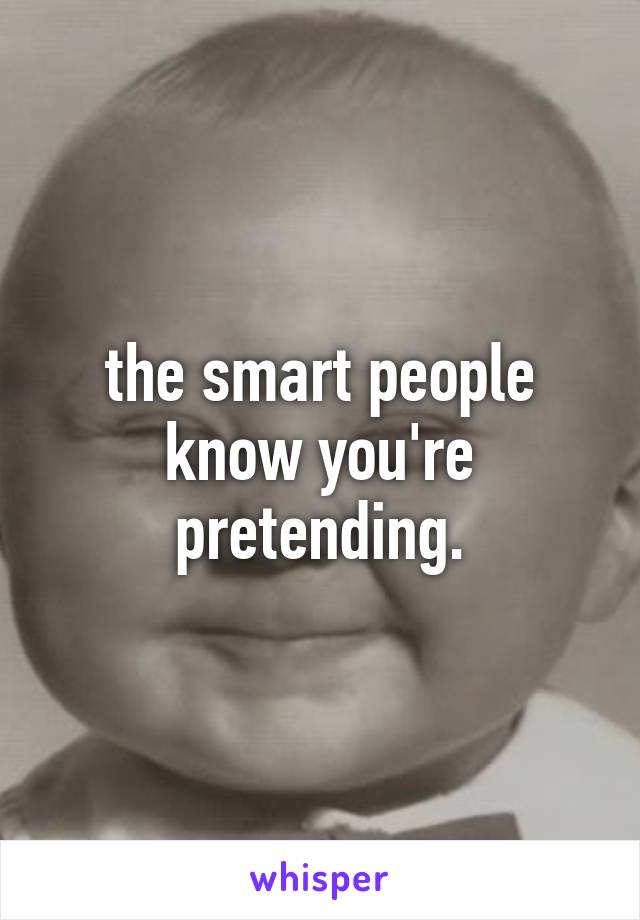 the smart people know you're pretending.