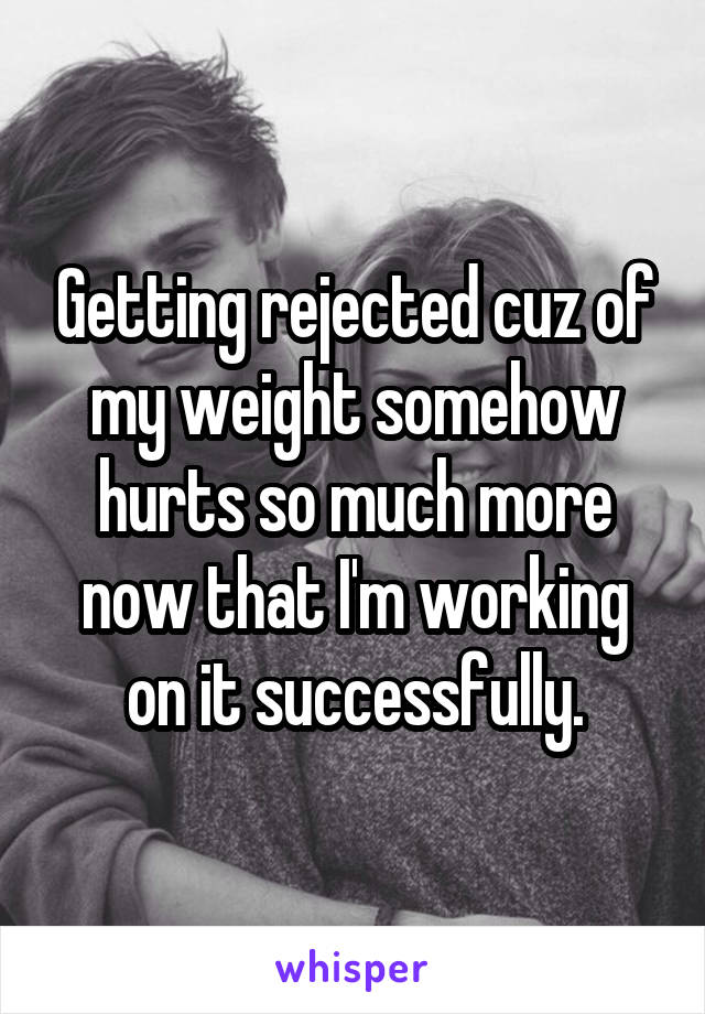 Getting rejected cuz of my weight somehow hurts so much more now that I'm working on it successfully.