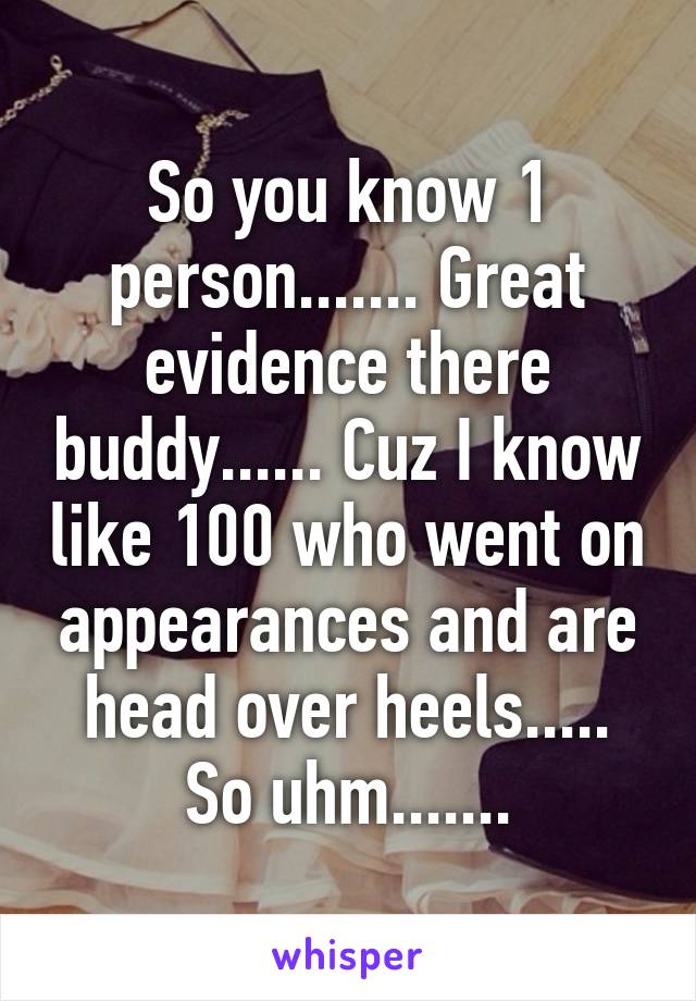 So you know 1 person....... Great evidence there buddy...... Cuz I know like 100 who went on appearances and are head over heels..... So uhm.......