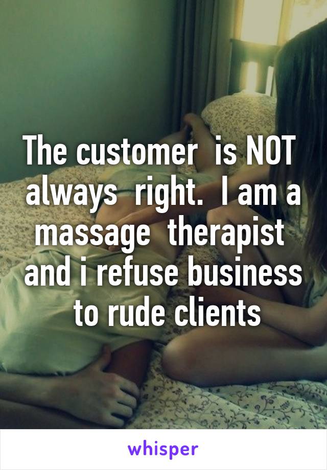 The customer  is NOT  always  right.  I am a massage  therapist  and i refuse business  to rude clients