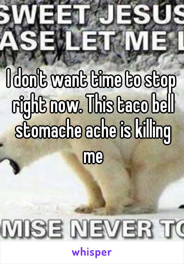 I don't want time to stop right now. This taco bell stomache ache is killing me
