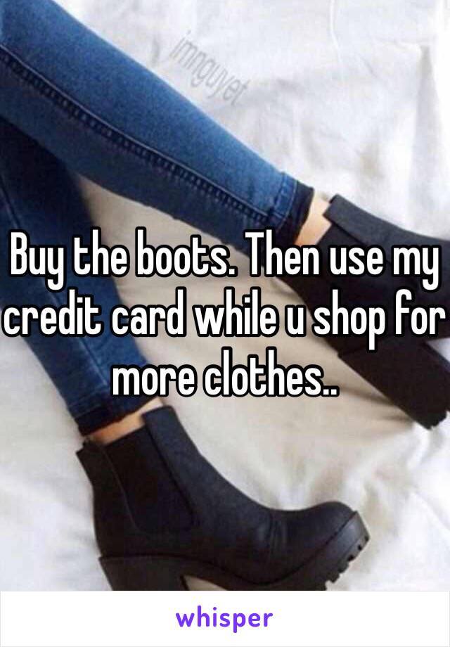 Buy the boots. Then use my credit card while u shop for more clothes..