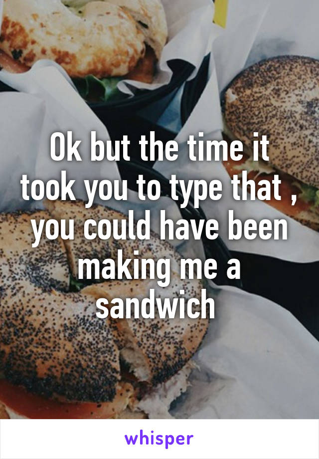Ok but the time it took you to type that , you could have been making me a sandwich 