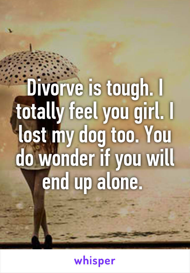 Divorve is tough. I totally feel you girl. I lost my dog too. You do wonder if you will end up alone. 