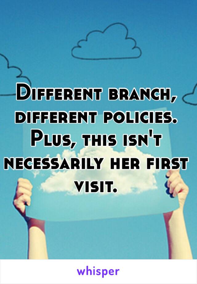 Different branch, different policies. Plus, this isn't necessarily her first visit. 