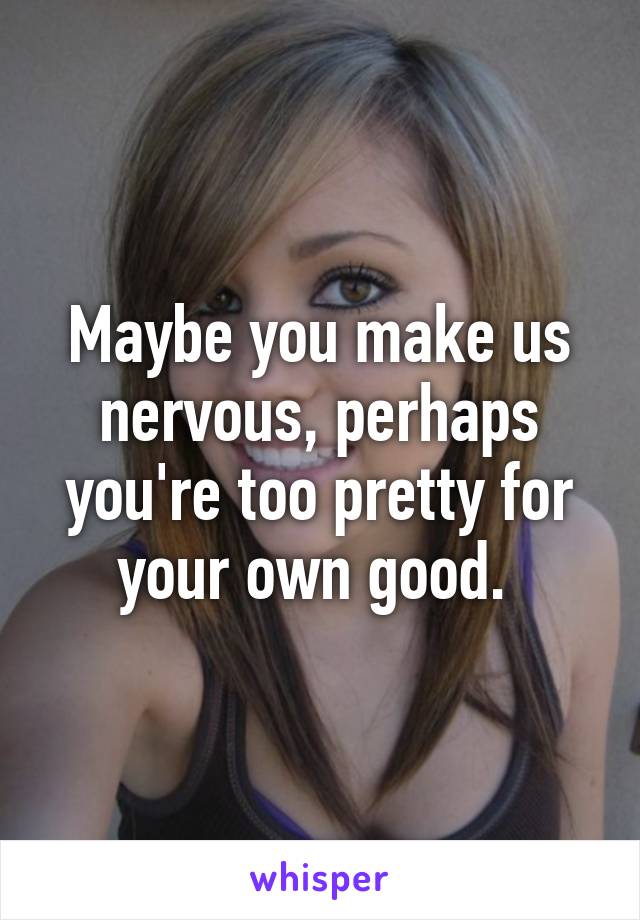 Maybe you make us nervous, perhaps you're too pretty for your own good. 