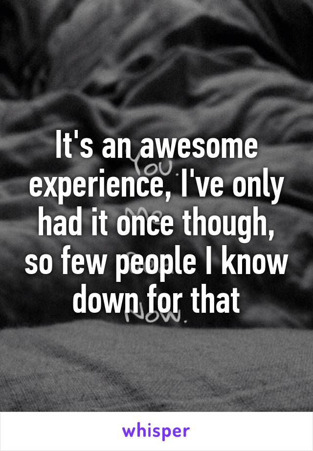 It's an awesome experience, I've only had it once though, so few people I know down for that