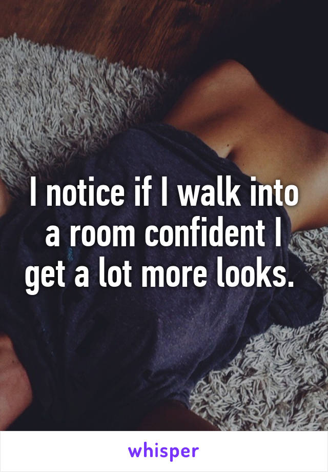 I notice if I walk into a room confident I get a lot more looks. 