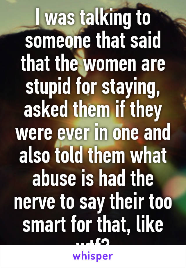 I was talking to someone that said that the women are stupid for staying, asked them if they were ever in one and also told them what abuse is had the nerve to say their too smart for that, like wtf?