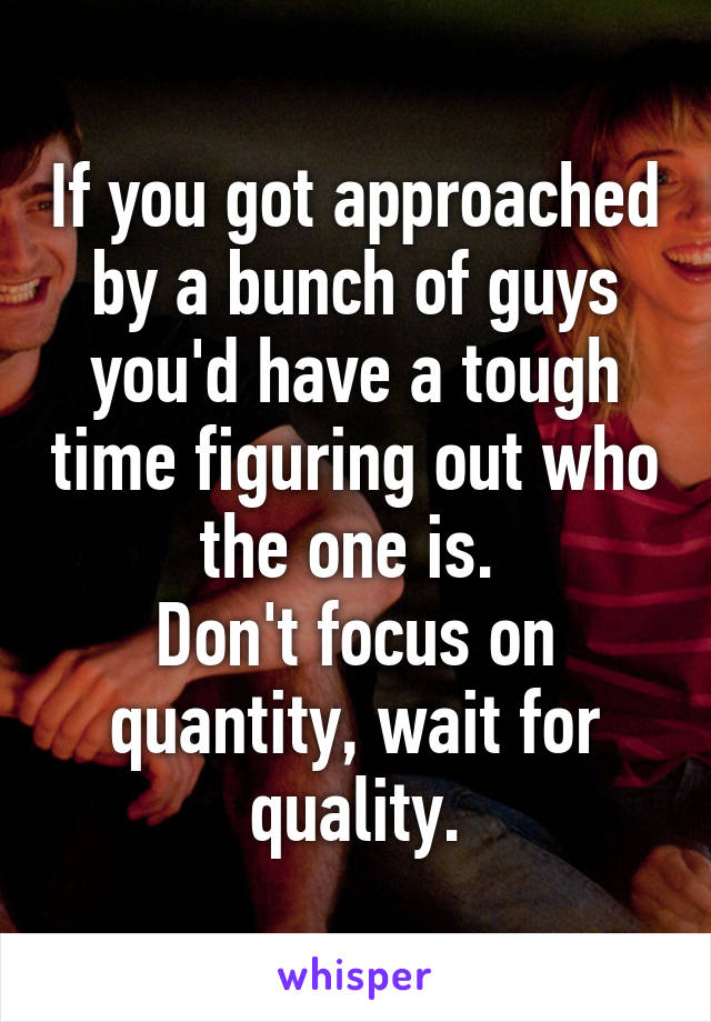 If you got approached by a bunch of guys you'd have a tough time figuring out who the one is. 
Don't focus on quantity, wait for quality.