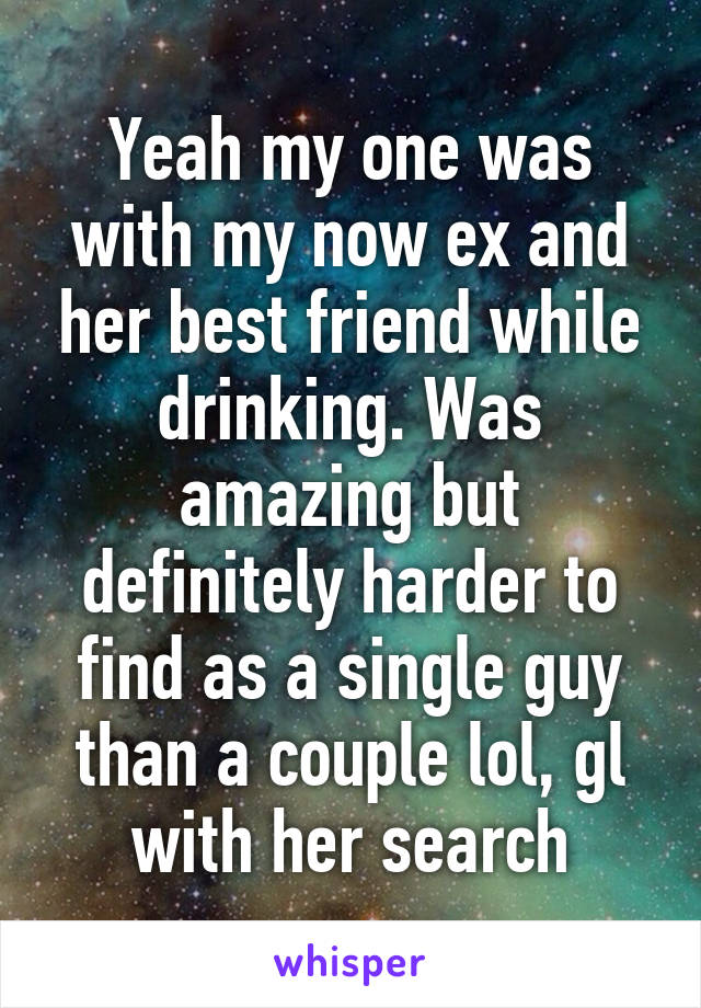 Yeah my one was with my now ex and her best friend while drinking. Was amazing but definitely harder to find as a single guy than a couple lol, gl with her search