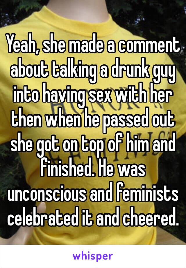 Yeah, she made a comment about talking a drunk guy into having sex with her then when he passed out she got on top of him and finished. He was unconscious and feminists celebrated it and cheered. 
