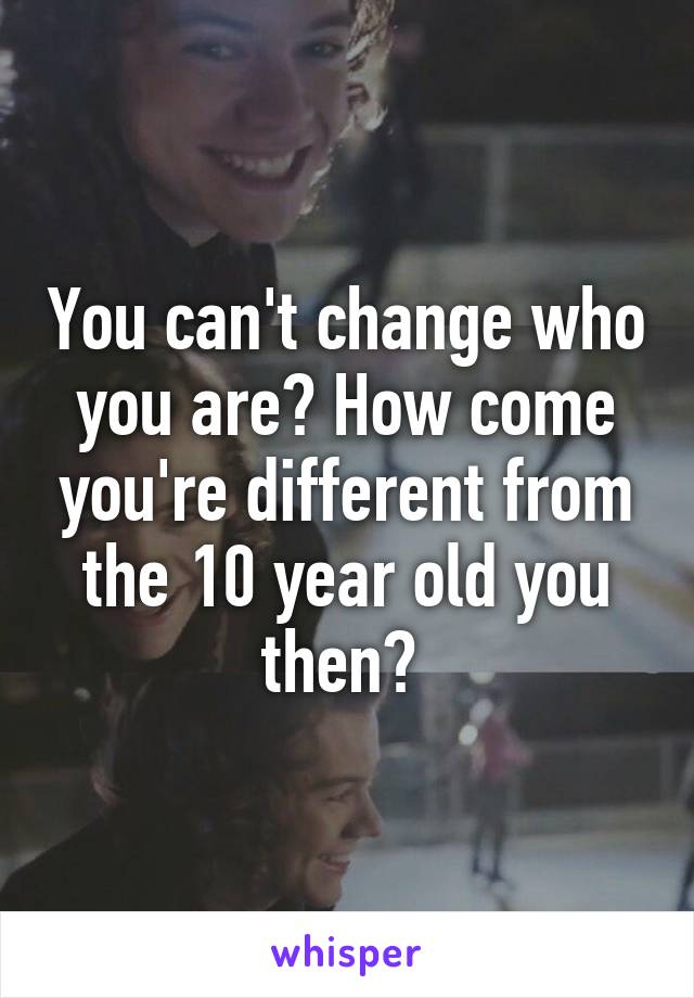 You can't change who you are? How come you're different from the 10 year old you then? 