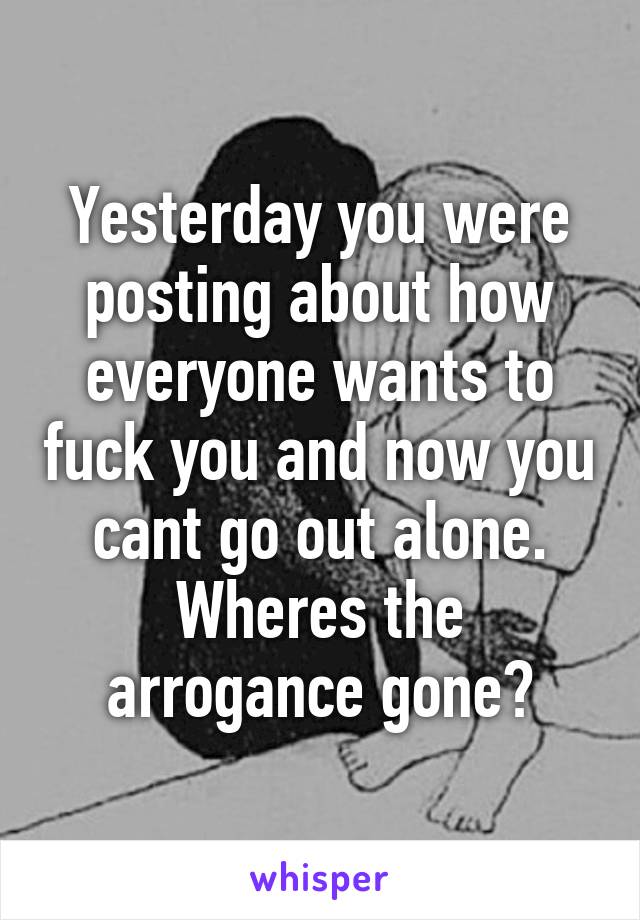 Yesterday you were posting about how everyone wants to fuck you and now you cant go out alone. Wheres the arrogance gone?