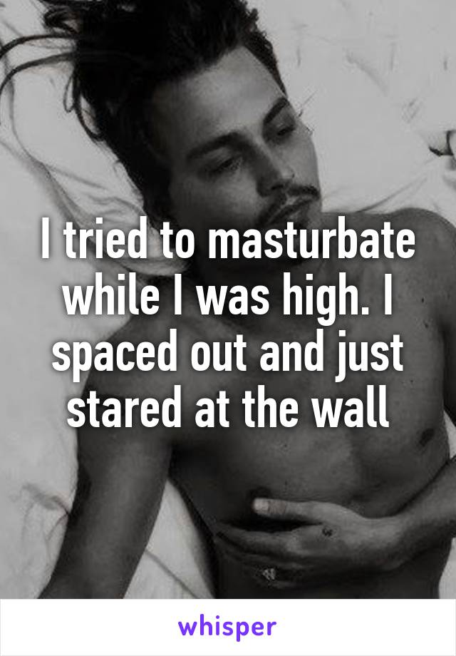 I tried to masturbate while I was high. I spaced out and just stared at the wall