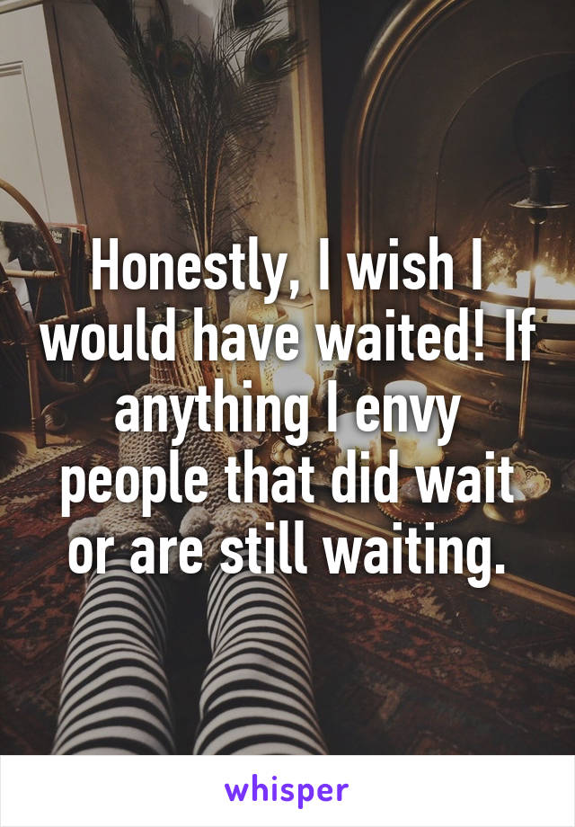 Honestly, I wish I would have waited! If anything I envy people that did wait or are still waiting.