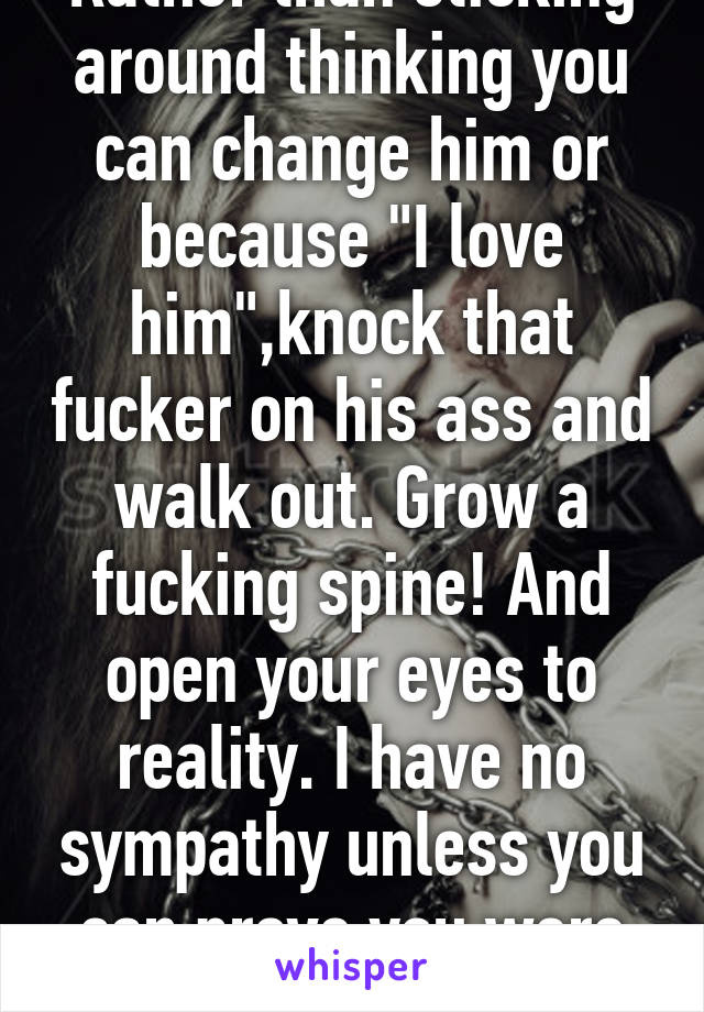 Here is a better idea. Rather than sticking around thinking you can change him or because "I love him",knock that fucker on his ass and walk out. Grow a fucking spine! And open your eyes to reality. I have no sympathy unless you can prove you were held against your will. 