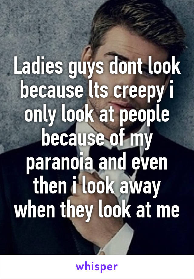 Ladies guys dont look because lts creepy i only look at people because of my paranoia and even then i look away when they look at me