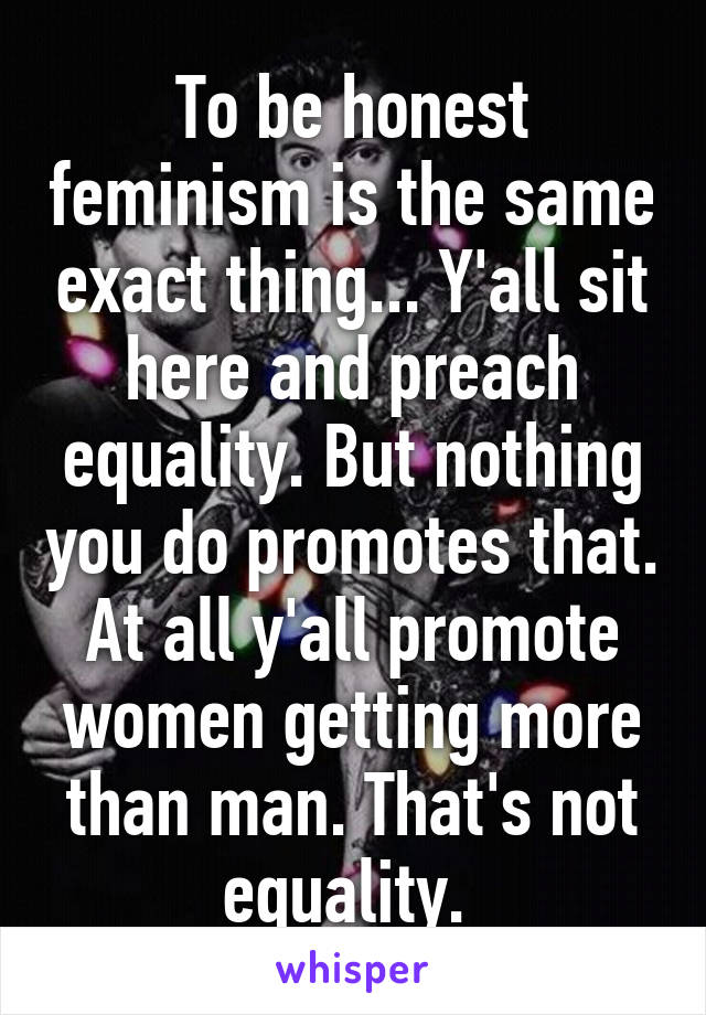 To be honest feminism is the same exact thing... Y'all sit here and preach equality. But nothing you do promotes that. At all y'all promote women getting more than man. That's not equality. 