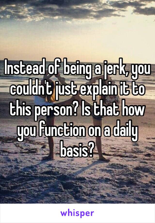 Instead of being a jerk, you couldn't just explain it to this person? Is that how you function on a daily basis? 