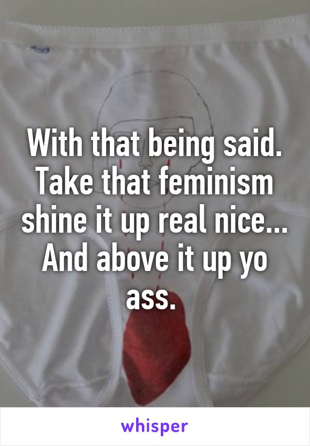 With that being said. Take that feminism shine it up real nice... And above it up yo ass. 
