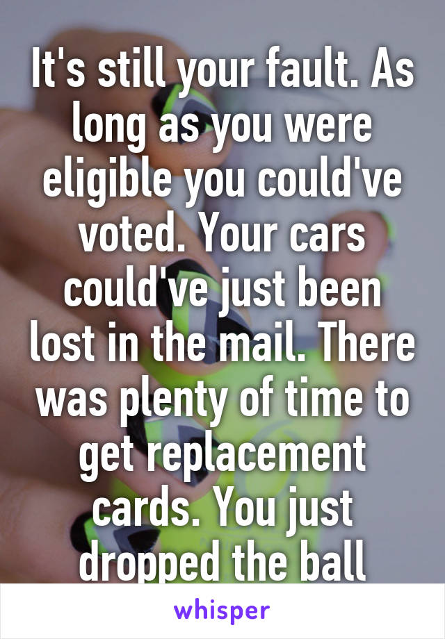 It's still your fault. As long as you were eligible you could've voted. Your cars could've just been lost in the mail. There was plenty of time to get replacement cards. You just dropped the ball