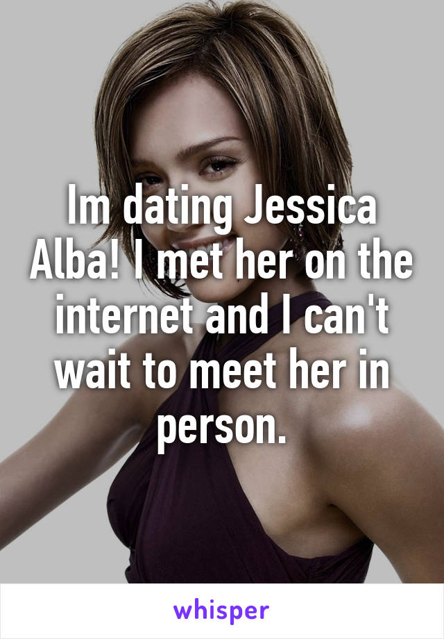Im dating Jessica Alba! I met her on the internet and I can't wait to meet her in person.