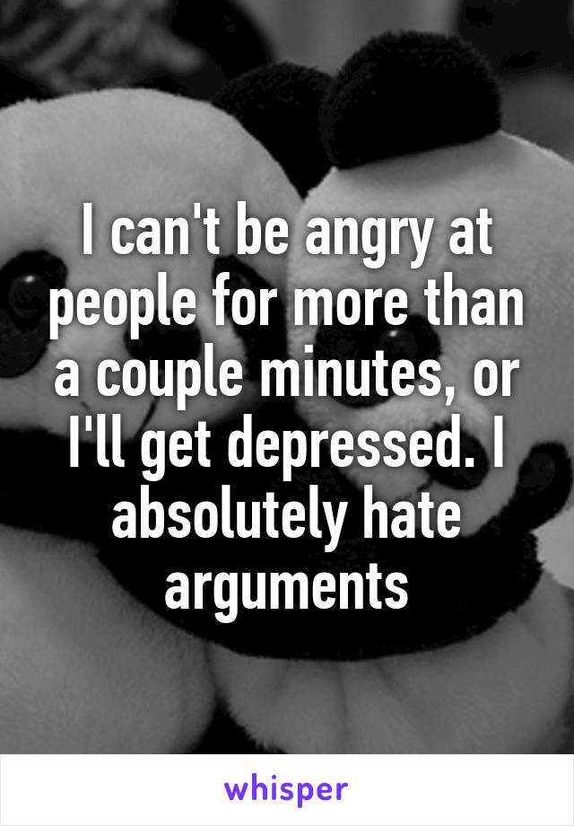 I can't be angry at people for more than a couple minutes, or I'll get depressed. I absolutely hate arguments