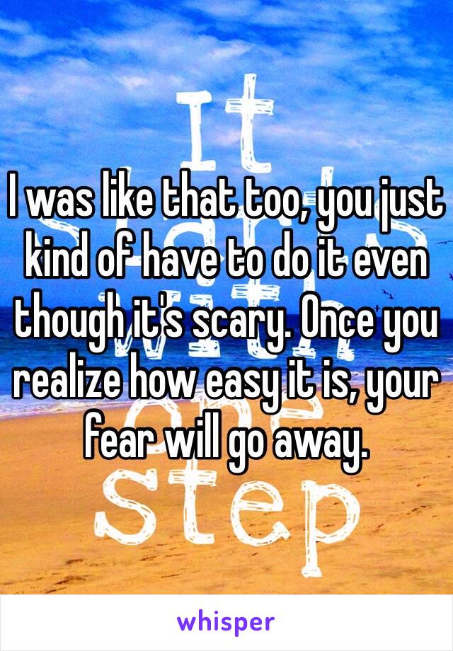 I was like that too, you just kind of have to do it even though it's scary. Once you realize how easy it is, your fear will go away.
