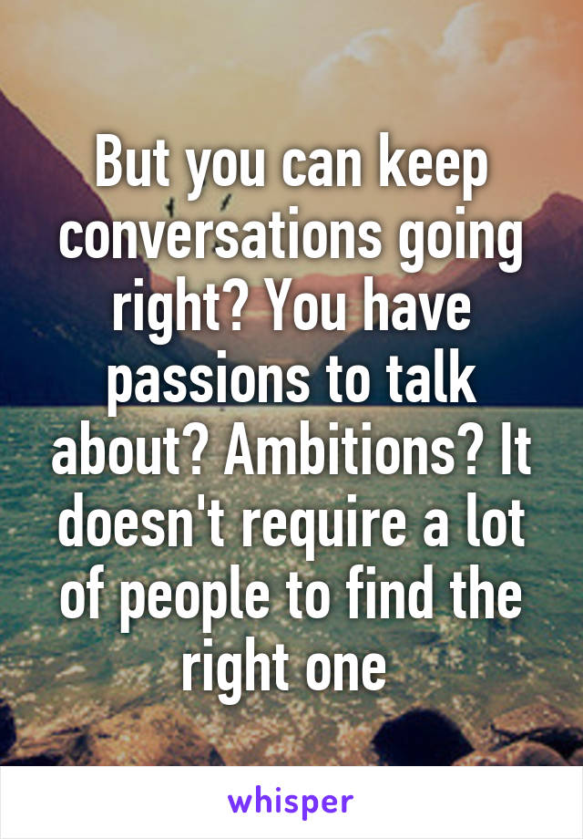 But you can keep conversations going right? You have passions to talk about? Ambitions? It doesn't require a lot of people to find the right one 