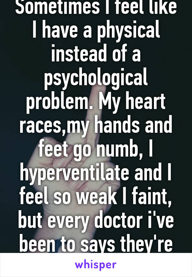 Sometimes I feel like I have a physical instead of a psychological problem. My heart races,my hands and feet go numb, I hyperventilate and I feel so weak I faint, but every doctor i've been to says they're just panic attacks.