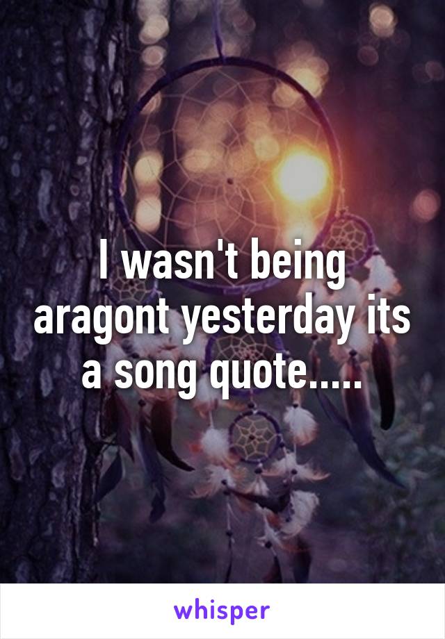 I wasn't being aragont yesterday its a song quote.....