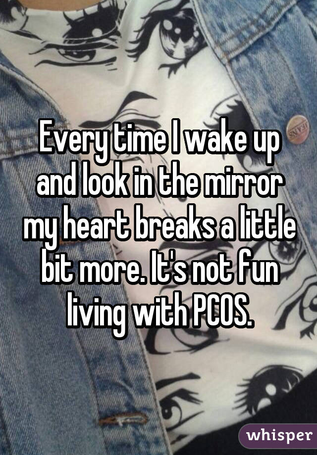 Every time I wake up and look in the mirror my heart breaks a little bit
more. It