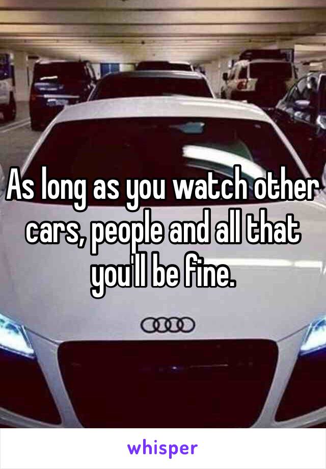 As long as you watch other cars, people and all that you'll be fine.