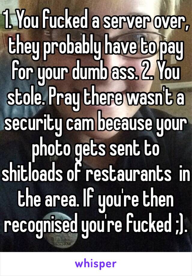 1. You fucked a server over, they probably have to pay for your dumb ass. 2. You stole. Pray there wasn't a security cam because your photo gets sent to shitloads of restaurants  in the area. If you're then recognised you're fucked ;). 