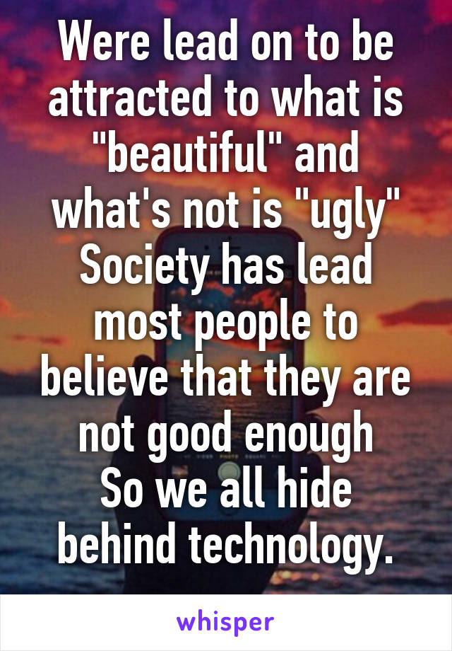 Were lead on to be attracted to what is "beautiful" and what's not is "ugly"
Society has lead most people to believe that they are not good enough
So we all hide behind technology.
