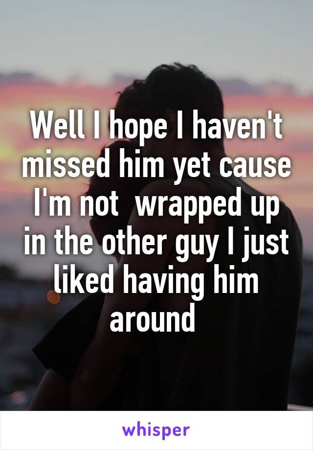 Well I hope I haven't missed him yet cause I'm not  wrapped up in the other guy I just liked having him around 