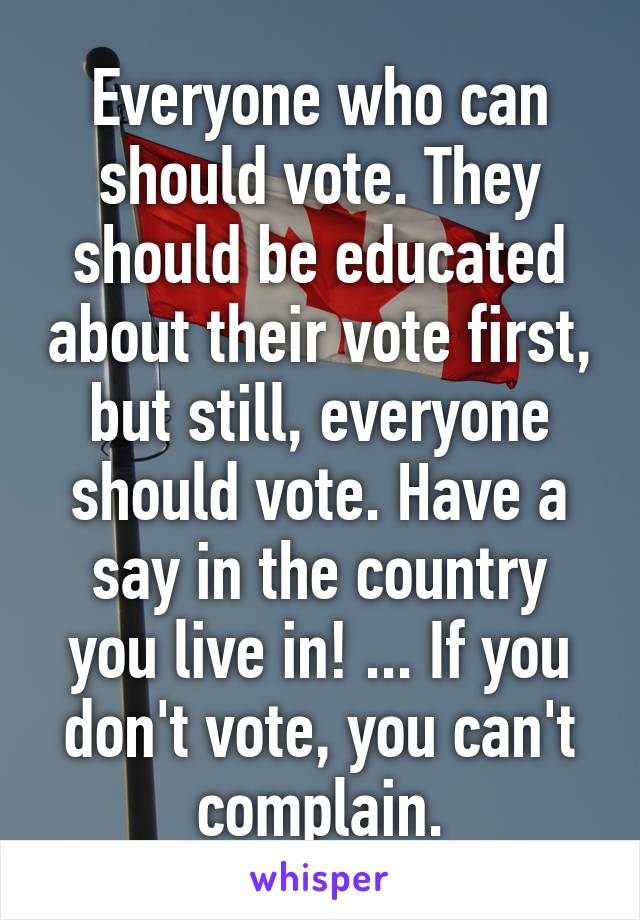 Everyone who can should vote. They should be educated about their vote first, but still, everyone should vote. Have a say in the country you live in! ... If you don't vote, you can't complain.
