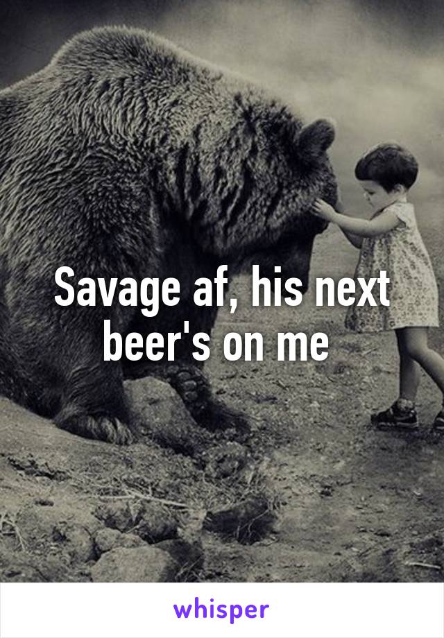 Savage af, his next beer's on me 