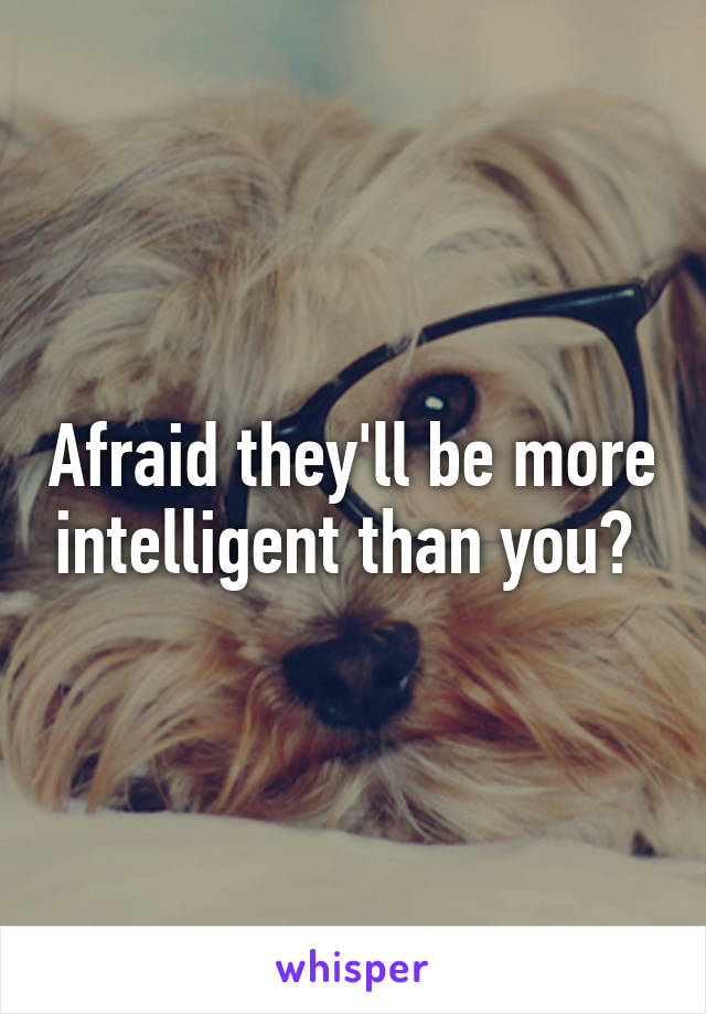 Afraid they'll be more intelligent than you? 
