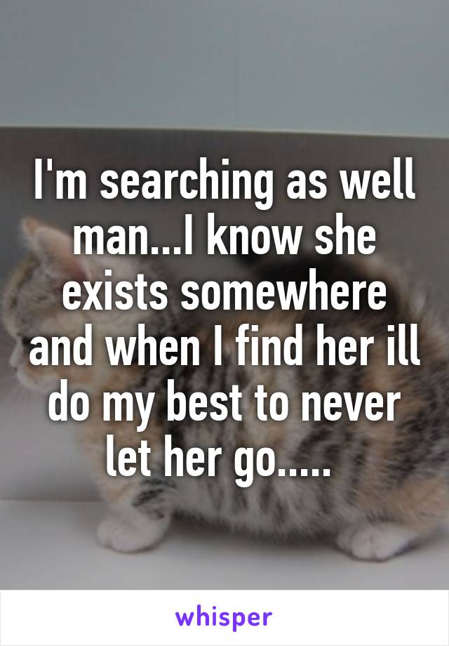 I'm searching as well man...I know she exists somewhere and when I find her ill do my best to never let her go..... 