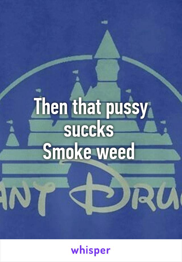 Then that pussy succks 
Smoke weed 