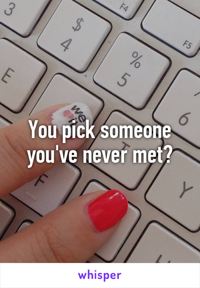 You pick someone you've never met?
