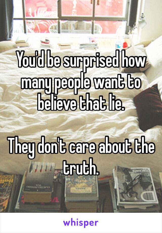 You'd be surprised how many people want to believe that lie. 

They don't care about the truth. 