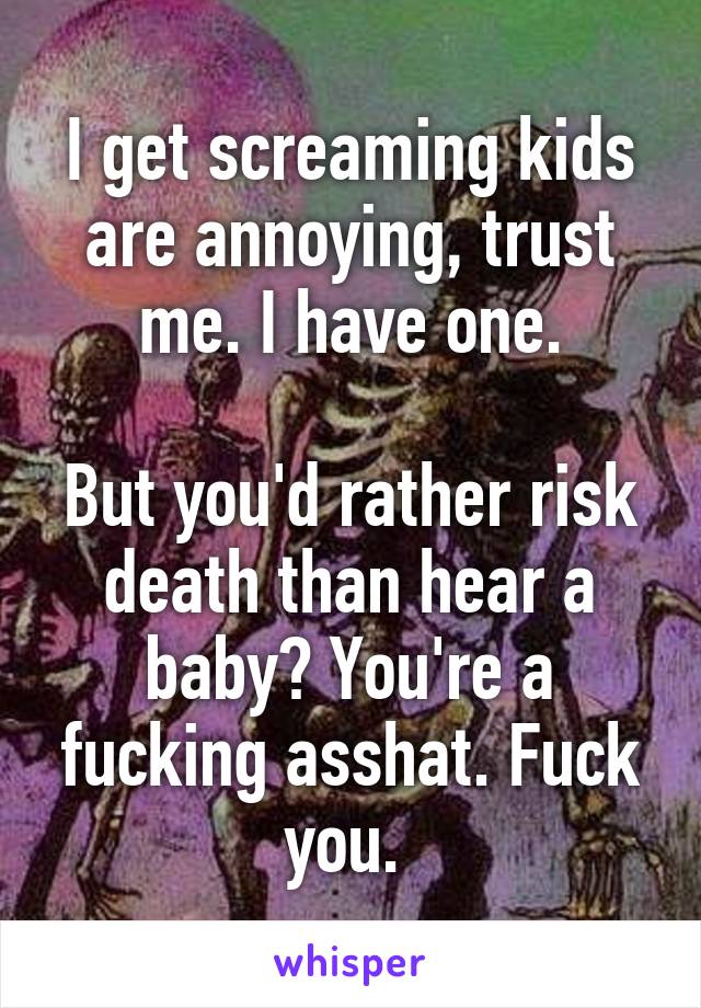 I get screaming kids are annoying, trust me. I have one.

But you'd rather risk death than hear a baby? You're a fucking asshat. Fuck you. 