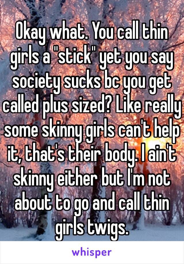 Okay what. You call thin girls a "stick" yet you say society sucks bc you get called plus sized? Like really some skinny girls can't help it, that's their body. I ain't skinny either but I'm not about to go and call thin girls twigs.