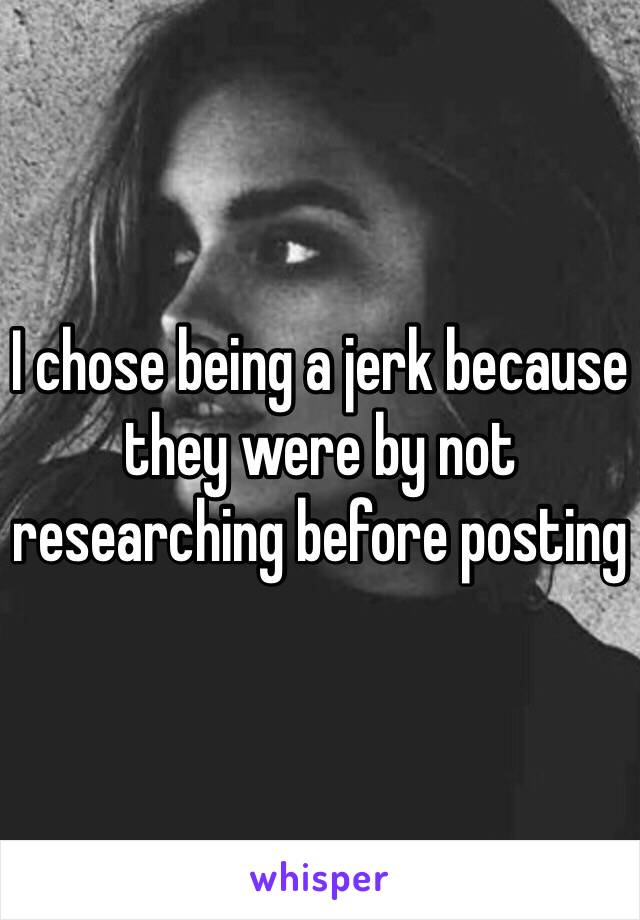 I chose being a jerk because they were by not researching before posting 