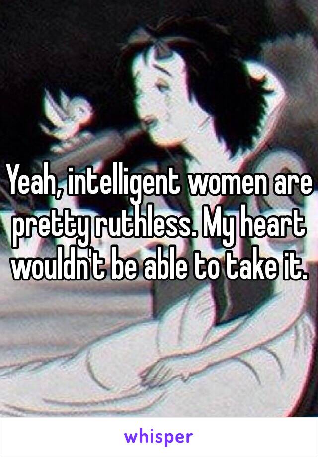 Yeah, intelligent women are pretty ruthless. My heart wouldn't be able to take it. 